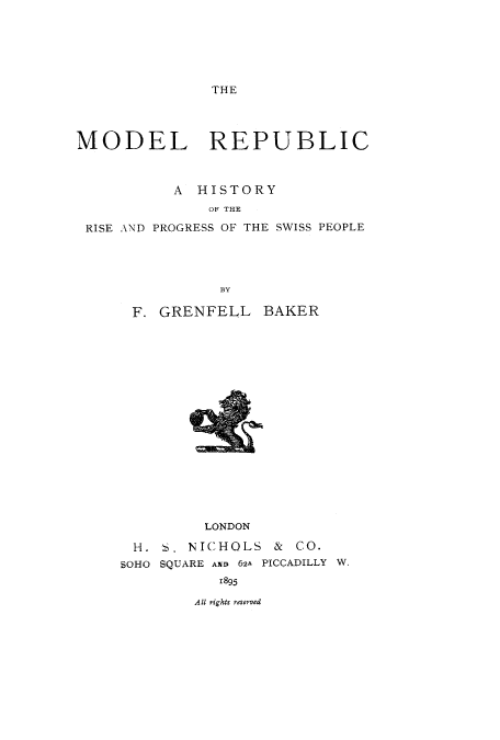 handle is hein.cow/modeswis0001 and id is 1 raw text is: THE

MODEL REPUBLIC
A HISTORY
OF THE
RISE AND PROGRESS OF THE SWISS PEOPLE
BY

F. GRENFELL BAKER

LONDON

D. NICHOLS

& CO.

SQUARE A1U) 62A PICCADILLY W.
1895

All r'ights reservedl

H .
SOHO


