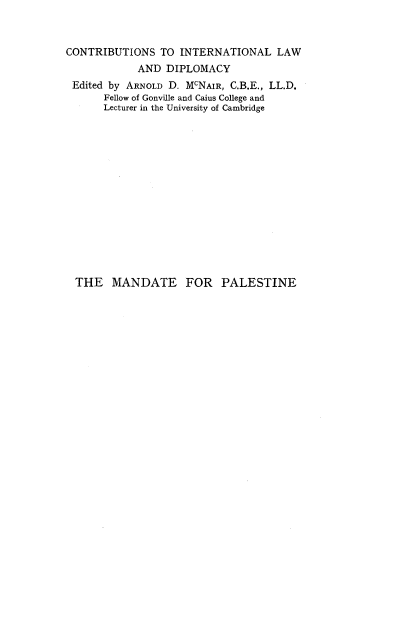 handle is hein.cow/mpctpi0001 and id is 1 raw text is: 



CONTRIBUTIONS   TO INTERNATIONAL LAW
            AND  DIPLOMACY
 Edited by ARNOLD D. McNAIR, C.B.E., LL.D.
      Fellow of Gonville and Caius College and
      Lecturer in the University of Cambridge















  THE   MANDATE FOR PALESTINE


