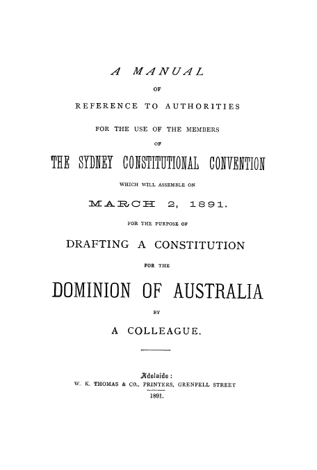handle is hein.cow/mrausyd0001 and id is 1 raw text is: A MANUAL

OF
REFERENCE TO AUTHORITIES
FOR THE USE OF THE MEMBERS
THE SYI)EY    CONSTITUTIOWAL   COIVENTION

WHICH WILL ASSEMBLE ON
IVP, T    2, 1       9 1.
FOR THE PURPOSE OF

DRAFTING

A CONSTITUTION

FOR THE

DOMINION OF AUSTRALIA
BY
A COLLEAGUE.

Adelaide:
W. K. THOMAS & CO., PRINTERS, GRENFELL STREET
1891.


