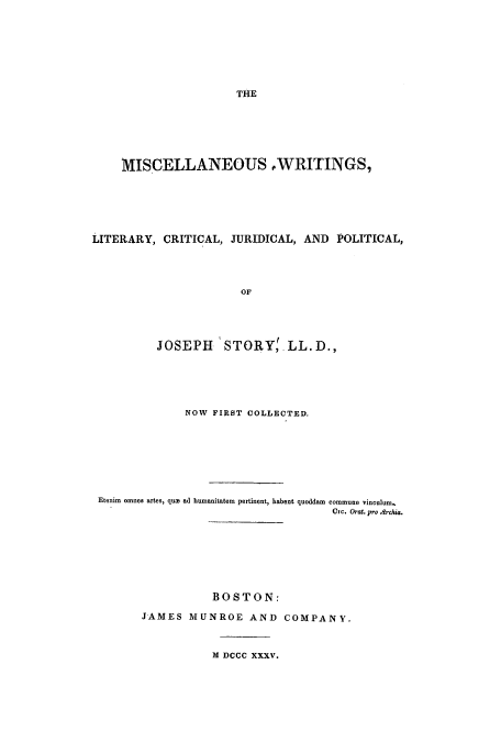 handle is hein.cow/mwlicjup0001 and id is 1 raw text is: THE

MISCELLANEOUS WRITINGS,
LITERARY, CRITICAL, JURIDICAL, AND POLITICAL,
OF
JOSEPH STORY' LL.D.,

NOW FIRST COLLECTED.
Etenim omnes artes, quis ad humanitatern pertinent, habent quoddam commune vinculum.
Cxc. Orat, pro .drchia.
BOSTON:
JAMES MUNROE AND COMPANY.
M DCCC XXXV.


