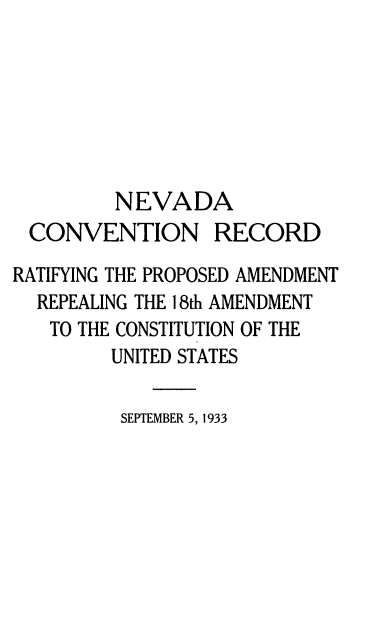 handle is hein.cow/nacnrdry0001 and id is 1 raw text is: 







         NEVADA
 CONVENTION RECORD

RATIFYING THE PROPOSED AMENDMENT
  REPEALING THE 18th AMENDMENT
  TO  THE CONSTITUTION OF THE
         UNITED STATES

         SEPTEMBER 5, 1933


