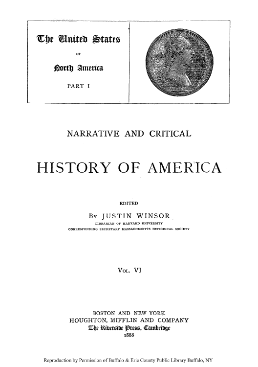 handle is hein.cow/narcria0006 and id is 1 raw text is: be Watel s tatrz
OF
PAorto ferica
PART I

NARRATIVE AND CRITICAL
HISTORY OF AMERICA
EDITED
By JUSTIN WINSOR,
LIBRARIAN OF HARVARD UNIVERSITY
CORRESPONDING SECRETARY MASSACHUSETTS HISTORICAL SOCIETY
VOL. VI

BOSTON AND NEW YORK
HOUGHTON, MIFFLIN AND COMPANY
E~r Eiteroite (Bre, Cambribe
1888

Reproduction by Permission of Buffalo & Erie County Public Library Buffalo, NY


