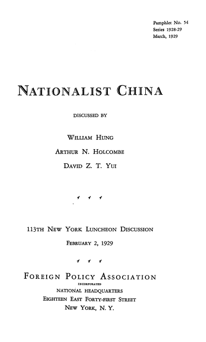 handle is hein.cow/natchi0001 and id is 1 raw text is: 

                                     Pamphlet No. 54
                                     Series 1928-29
                                     March, 1929








NATIONALIST CHINA


               DISCUSSED BY


             WILLIAM HUNG

          ARTHUR N. HOLCOMBE

            DAVID Z. T. Yui




                3  NE Y



   ll3TH NEW YORK LUNCHEON DISCUSSION


FEBRUARY 2, 1929

   1  1  f


FOREIGN POLICY ASSOCIATION
               INCORPORATED
         NATIONAL HEADQUARTERS
     EIGHTEEN EAST FORTY-FIRST STREET
           NEw YORK, N. Y.


