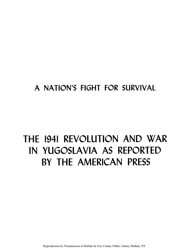 handle is hein.cow/natfisu0001 and id is 1 raw text is: A NATION'S FIGHT FOR SURVIVAL
THE 1941 REVOLUTION AND WAR
IN YUGOSLAVIA AS REPORTED
BY THE AMERICAN PRESS

Reproduction by Permmission of Buffalo & Erie County Public Library Buffalo, NY


