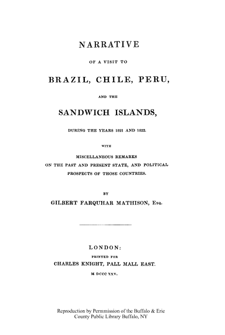 handle is hein.cow/nbracpe0001 and id is 1 raw text is: NARRATIVE
OF A VISIT TO
BRAZIL, CHILE, PERU,
AND THE
SANDWICH ISLANDS,
DURING THE YEARS 1821 AND 1822.
WITH
MISCELLANEOUS REMARKS
ON THE PAST AND PRESENT STATE, AND POLITICAL
PROSPECTS OF THOSE COUNTRIES.
BY
GILJ3ERT FARQUHAR MATHISON, EsQ.
LONDON:
PRINTED FOR
CHARLES KNIGHT, PALL MALL EAST.
M DCCC XXv.
Reproduction by Permmission of the Buffalo & Erie
County Public Library Buffalo, NY


