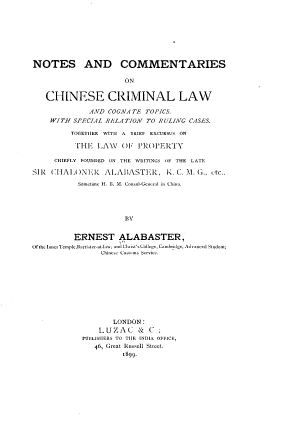 handle is hein.cow/nccclct0001 and id is 1 raw text is: NOTES AND COMMENTARIES
ON
CHINESE CRIMINAL LAW
AND COGNATE TOPICS.
WITH SPECIAL RELATION TO RULING CASES.
TOGETHER WITH A BRIEF EXCURSUS ON
TIHE LAW    OF PROPERTY
CHIEFLY FOUNDED ON THE WRITINGS OF THE LATE
SIR CHAI ONER ALABASTER, K. C. M. G., tc.,
Sometime H. I1. M. Consul-G--d in ChIma.
BV
ERNEST ALABASTER,
ufihenner'empluarzriAterat-law; and Chri 'sCollege, Cembridge, Advanced Stud-L;
C-hiese  utm  Service.
LONDON:
LUZAC & C ;
PUBILISIIERS TO TILE INDIA OFFICE,
46, Great Russeil Stret.
1899.


