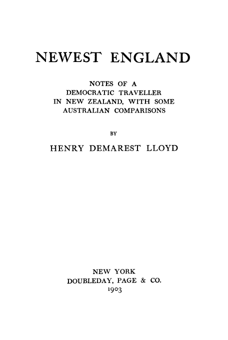 handle is hein.cow/nengdtz0001 and id is 1 raw text is: NEWEST ENGLAND
NOTES OF A
DEMOCRATIC TRAVELLER
IN NEW ZEALAND, WITH SOME
AUSTRALIAN COMPARISONS
BY
HENRY DEMAREST LLOYD

NEW YORK
DOUBLEDAY, PAGE & CO.
1903


