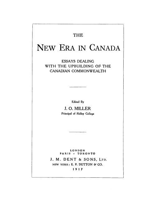 handle is hein.cow/neracand0001 and id is 1 raw text is: THE

NEW ERA IN CANADA
ESSAYS DEALING
WITH THE UPBUILDING OF THE
CANADIAN COMMONWEALTH
Edited By
J. 0. MILLER
Principal of Ridley College

LONDON
PARIS - TORONTO
J. M. DENT & SONS, LTD.
NEW YORK: E. P. DUTTON & CO.
1917


