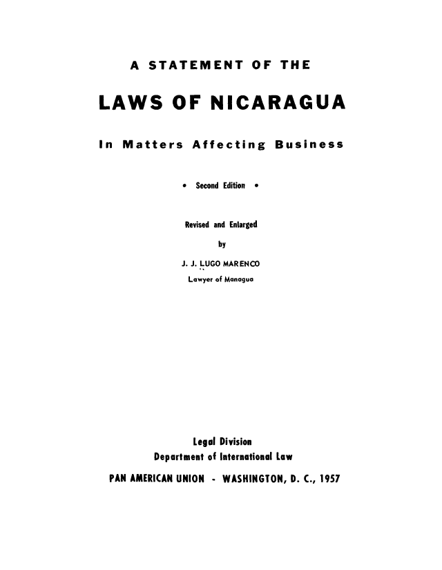 handle is hein.cow/nicaines0001 and id is 1 raw text is: A STATEMENT OF THE
LAWS OF NICARAGUA
In Matters Affecting Business

*  Second Edition

*

Revised and Enlarged
by
J. J. LUGO MARENCO
Lawyer of Managua
Legal Division
Department of International Low
PAN AMERICAN UNION - WASHINGTON, D. C., 1957


