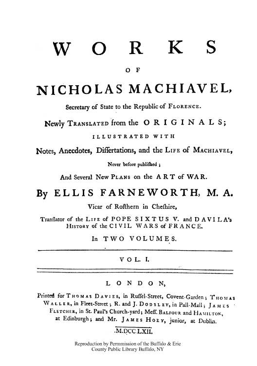 handle is hein.cow/nicmacse0001 and id is 1 raw text is: W 0 R K S
0 F
NICHOLAS MACHIAVEL,
Secretary of State to the Republic of FLORENCE.
Newly TRANSLATED from the O R I G I N A L S;
ILLUSTRATED WITH
Notes, Anecdotes, Differtations, and the LIFE Of MACHIAVEL,
Never before publifhed;
And Several New PLANS on the A R T of WA R.
By ELLIS FARNEWORTH, M.A,
Vicar of Rofthern in Cheflhire,
Tranflator of the LIFE of POPE SI XT US V. and D AVI LA's
HISTORY of the CIVIL WARS of FRANCE.
In TWO     VOLUMES.
VOL. I.
LONDON,
Printed for T HO M As D A vI E s, in Ruffel-Street, Covent-Garden; TrHO o ,AS
WALLER, in Fleet-Street; R. and J. DoD'SLEY, in Pall-Mall; JA ,  i:s
FLETCHER, in St. Paul's Church-yard; Meff. BALFOUR and HANtILroN,
at Edinburgh ; and Mr. J A M E s H o r r, junior, at Dublin.
.MDCCLXI1.
Reproduction by Permnmission of the Buffalo & Erie
County Public Library Buffalo, NY


