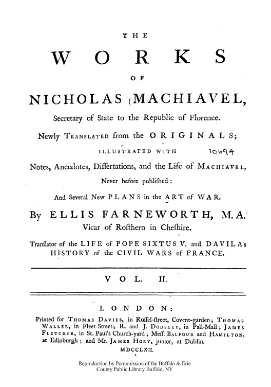 handle is hein.cow/nicmacse0002 and id is 1 raw text is: THE

W- 0                   R         K          S
O F
NICHOLAS (MACHIAVEL,
Secretary of State to the Republic of Florence.
Newly TRANSLATED from the O R I G I N A L S;
ILLUSTRATED WITH                 R Af-
Notes, Anecdotes, Differtations, and the Life of M A c H I A V. EL,
Never before publifhed:
And Several New PLANS in the ART of WAR.
By ELLIS FARNEWORTH, M.A.
Vicar of Rofthern in Chefhire.
Tranflatorof the LIFE of POPE SIXTUS V. and DAVILA's
HISTORY of the CIVIL WARS of FRANCE.
V   O   L.     IL
LONDON:
Printed for T HO M AS D A VI E S, in Ruffel-ftreet, Covent-garden; T H 0 M A S
WALLER, in Fleet-Street; R. and J. DODSLEY, in Pall-Mall; JAMES
FLETCHER, in St. Paul's Church-yard; Meff. BALFOUR and HA 11LTON,
at Edinburgh; and Mr. JA mE s Ho.E Y, junior, at Dublin.
MDCCLXII,
Reproduction by Permmission of the Buffalo & Erie
County Public Library Buffalo, NY


