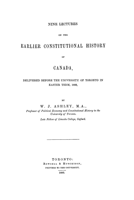 handle is hein.cow/niltear0001 and id is 1 raw text is: NINE LECTURES

ON THE
EARLIER CONSTITUTIONAL HISTORY
OF
CANADA,
DELIVERED BEFORE THE UNIVERSITY OF TORONTO IN
EASTER TERM, 1889,
BY
W. J. ASHLEY, M.A.,
Professor of Political Economy and Constitutional History in the
University of Toronto.
Late Fellow of Lincoln College, Oxford.

TORONTO:
ROWSELL & HUTCHISON,
PRINTERS TO THE UNIVERSITY.
1889.


