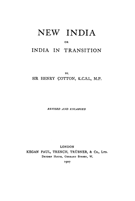 handle is hein.cow/nindtra0001 and id is 1 raw text is: NEW INDIA
OR

INDIA

IN TRANSITION

BY,
SIR HENRY COTTON, K.C.S.I., M.P.
REVISED AND ENLARGED
LONDON
KEGAN PAUL, TRENCH, TRUBNER, & Co., LTD.
DRYDEN HOUSE, GERRARD STREET, W.
1907


