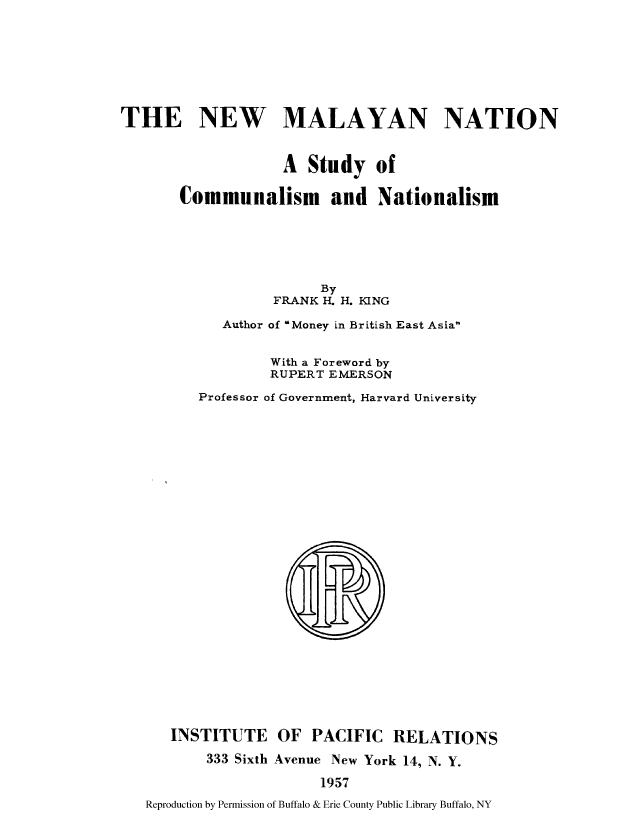 handle is hein.cow/nmnatsu0001 and id is 1 raw text is: THE NEW MALAYAN NATION
A Study of
Communalism and Nationalism
By
FRANK H. H. KING
Author of Money in British East Asia

Professor

With a Foreword by
RUPERT EMERSON
of Government, Harvard University

INSTITUTE OF PACIFIC RELATIONS
333 Sixth Avenue New York 14, N. Y.
1957
Reproduction by Permission of Buffalo & Erie County Public Library Buffalo, NY


