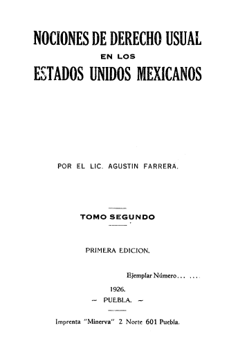 handle is hein.cow/nocduesmx0002 and id is 1 raw text is: 




NOCIONES DE DERECHO USUAL

             EN  LOS


ESTADOS UNIDOS MEXICANOS











     POR EL LIC. AGUSTIN FARRERA.






         TOMO  SEGUNDO



         PRIMERA EDICION.


                  Ejempfar Ndmero... ...

               1926.
            - PUEBLA. -


    Imprenta Minerva 2 Norte 601 Puebla.


