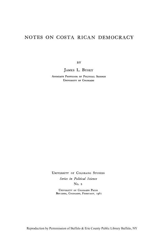 handle is hein.cow/nocost0001 and id is 1 raw text is: NOTES ON COSTA RICAN DEMOCRACY
BY
JAMEs L. BuSEY

ASSOCIATE PROFESSOR OF POLITICAL SCIENCP
UNIVERSITY OF COLORADO
UNIVERSITY OF COLORADO STUDIES
Series in Political Science
No. 2
UNIVERSITY OF COLORADO PRESS
BOULDER, COLORADO, FEBRUARY, 1962

Reproduction by Pen-mmission of Buffalo & Erie County Public Library Buffalo, NY


