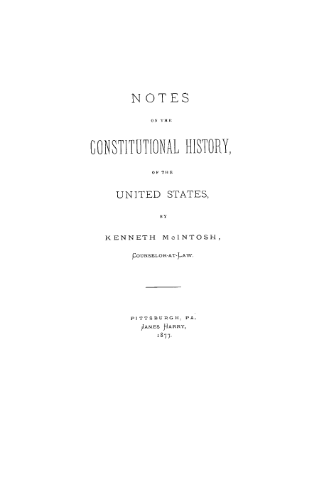 handle is hein.cow/noton0001 and id is 1 raw text is: NOTES
1ONSTITUTIONAL HISTORY,
OF THlE
UNITED STATES,
KENNETH MeINTOSH,

pOTNSELOR-AT-AW.
PITTSBURGH. PA.
IAMES PARRY,
1877.


