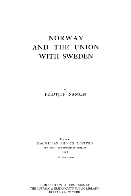 handle is hein.cow/nrwyunsw0001 and id is 1 raw text is: NORWAY
AND THE UNION
WITH SWEDEN
BY
FRIDTJOF NANSEN

Lonbon
MACMILLAN AND CO., LIMITED
NFW YORK: THE MACMILLAN COMPANY
1905
All r,kty reserved

REPRODUCTION BY PERMISSION OF
THE BUFFALO & ERIE COUNTY PUBLIC LIBRARY
BUFFALO, NEW YORK


