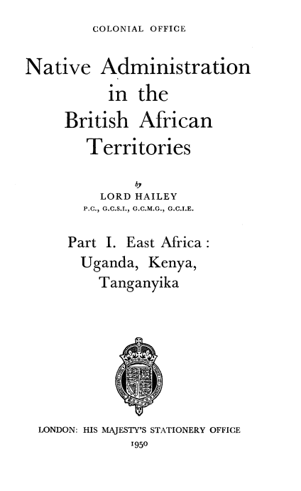 handle is hein.cow/nvanbhant0001 and id is 1 raw text is: COLONIAL OFFICE


Native Administration
           in the
     British  African
        Territories


        LORD  HAILEY
        P.C., G.C.S.I., G.C.M.G., G.C.I.E.

     Part I. East Africa:
       Uganda,  Kenya,
         Tanganyika








  LONDON: HIS MAJESTY'S STATIONERY OFFICE
             1950


