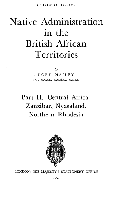 handle is hein.cow/nvanbhant0002 and id is 1 raw text is: COLONIAL OFFICE


Native Administration
           in  the
     British   African
        Territories

              by
         LORD HAILEY
       P.C., G.C.S.I.,  G.C.M.G., G.C.I.E.


    Part II. Central Africa:
    Zanzibar, Nyasaland,
      Northern Rhodesia







 LONDON: HIS MAJESTY'S STATIONERY OFFICE


1950


