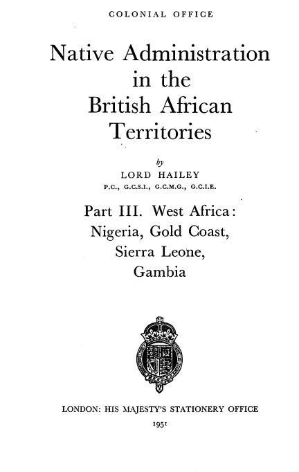 handle is hein.cow/nvanbhant0003 and id is 1 raw text is: COLONIAL OFFICE


Native Administration
           in the
     British African
        Territories
              by
         LORD HAILEY
       P.C., G.C.S.I., G.C.M.G., G.C.I.E.


Part III.


West Africa:


Nigeria, Gold Coast,
   Sierra Leone,
      Gambia


LONDON: HIS MAJESTY'S STATIONERY OFFICE


195'



