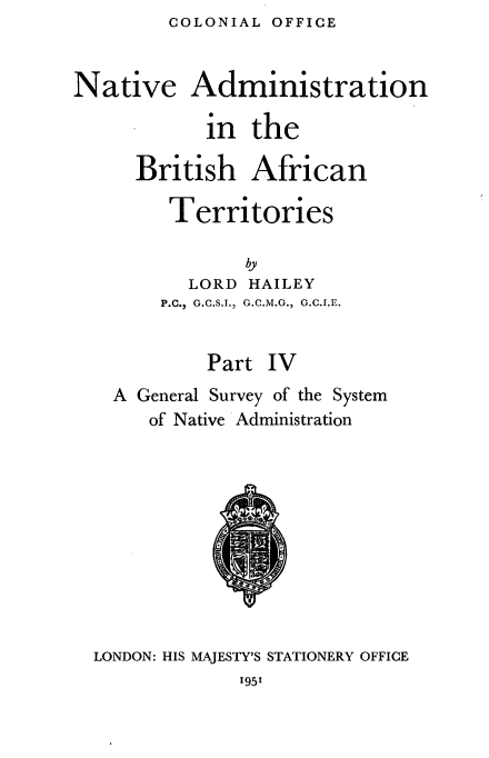 handle is hein.cow/nvanbhant0004 and id is 1 raw text is: COLONIAL OFFICE


Native Administration

            in  the

      British   African

        Territories

               by
          LORD  HAILEY
        P.C., G.C.S.I., G.C.M.G., G.C.I.E.


            Part IV
    A General Survey of the System
       of Native Administration











  LONDON: HIS MAJESTY'S STATIONERY OFFICE


1951


