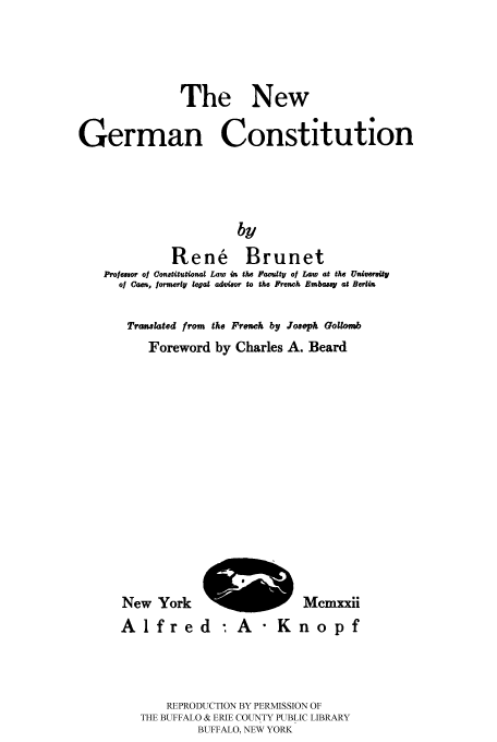 handle is hein.cow/nwgerco0001 and id is 1 raw text is: 



              The New

German Constitution




                       by
             Rene' Brunet
    Proesso of Oontitutional Law in the  laculty of L4w  at the Unifmrsily
      of Cam, Iormerly legal adtisor to the French Embas y at Berlin


Trawlated from the Frenwh by Jo~oph Gollob
   Foreword by Charles A. Beard


New York '
Alfred


Mcmxxii
nopf


    REPRODUCTION BY PERMISSION OF
THE BUFFALO & ERIE COUNTY PUBLIC LIBRARY
        BUFFALO, NEW YORK


