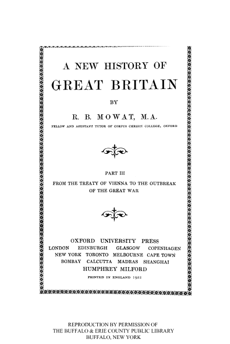 handle is hein.cow/nwhogreb0003 and id is 1 raw text is: A NEW HISTORY OF                      4.
#
' GREAT BRITAIN
BY
M         R. B. MOWAT, M.A.
FELLOW AND ASSISTANT TUTOR OF CORPUS CHRIST[ COLLEGE, OXFORD  .
A*
.
A
PART III
A+
FROM THE TREATY OF VIENNA TO THE OUTBREAK
OF THE GREAT WAR
3?OE
OXFORD UNIVERSITY PRESS
LONDON   EDINBURGH   GLASGOW  COPENHAGEN A
?    NEW YORK TORONTO MELBOURNE CAPE TOWN
BOMBAY CALCUTTA MADRAS SHANGHAI
HUMPHREY MILFORD
PRINTED IN ENGLAND 1922
REPRODUCTION BY PERMISSION OF
THE BUFFALO & ERIE COUNTY PUBLIC LIBRARY
BUFFALO, NEW YORK


