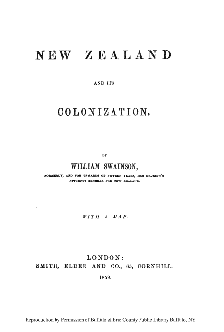 handle is hein.cow/nzitscolo0001 and id is 1 raw text is: NEW

ZEAL AN D

AND ITS

COLONIZATION.
WILLIAM SWAINSON,
FORMERLY, AND FOR UPWARDS OF FIrEEN YEAR, UER MAJEBTY'
ATTORNEY-GENERAL FOR NEW ZEALAND.

WITH A MAP.
LONDON:
SMITH, ELDER AND CO., 65, CORNHILL.
1859.

Reproduction by Permission of Buffalo & Erie County Public Library Buffalo, NY


