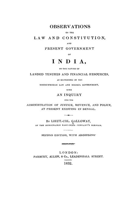 handle is hein.cow/oblacong0001 and id is 1 raw text is: OBSERVATIONS
ON THE
LAW AND CONSTITUTION,
AND
PRESENT GOVERNMENT
OF
INDI A,
ON THE NATURE OF
LANDED TENURES AND FINANCIAL RESOURCES,
AS RECOGNIZED EY THE
MOOlIUMMUDAN LAW AND MOGIHUL GOVERNMENT,
WITH
AN INQUIRY
INTO THE
ADMINISTRATION OF JUSTICE, REVENUE, AND POLICE,
AT PRESENT EXISTING IN BENGAL.
By LIEUT.-COL. GALLOWAY,
it
OF TIHE IONOURABLE EAST-INDIA COIMPANY'S SERVICE.
SECOND EDITION, WITH ADI.TlONS.'
LONDON:
PARBURY, ALLEN, & Co., LEADENIJALL STREET.
1832.


