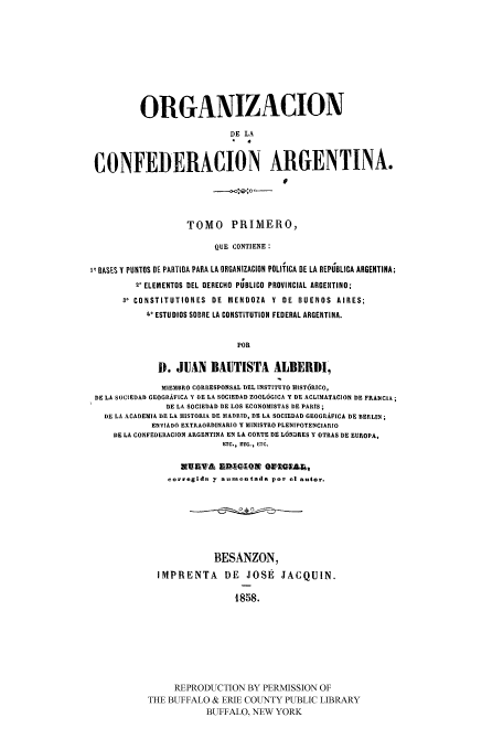 handle is hein.cow/odlacar0001 and id is 1 raw text is: ORGANIZACION
DE LA
CONFEDERACION ARGENTINA.
I
TOMO PRtIMERO,
QUE CONTIENE :
BASES Y PUNTOS BE PARTIOA PARA LA ORGANIZACION POLITICA BE LA REPUBLICA ARGENTINA;
2' ELEMENTOS DEL DERECHO PUBLICO PROVINCIAL ARGENTINO;
3' CONSTITUTIONES DE MENDOZA Y DE BUENOS AIRES;
t° ESTUDIOS SOBRE LA CONSTITUTION FEDERAL ARGENTINA.
POn
D. JUAN BAUTISTA ALBERDI,
MIEMBRO CORRESPONSAL DEL INSTITUTO HISTORICO,
DE LA SOCIEDAD GEOGRAFICA Y DE LA SOCIEDAD ZOOLOGICA Y CE ACLIMATACION DE FRANCIA;
DE LA SOCIEDAD DE LOS ECONOMISTAS DE PARIS;
DE LA ACADEMIA DE LA HISTORIA DE MADRID, DE LA SOCIEDAD GEOGRAFICA DE BERLIN;
ENVIADO EXTRAORDINARIO Y MINISTRO PLENIPOTENCIARIO
DE LA CONFEDERACION ARGENTINA EN Lk CORTE DE LONDRES Y OTRAS DE EUROPA,
ETC., ETC., ETC.
UAVA A-pKQ;3 alOtaAL
corregida y aunentada por a] autor.
BESANZON,
IMPRENTA        DE    JOSE    JACQUIN.
1858.
REPRODUCTION BY PERMISSION OF
THE BUFFALO & ERIE COUNTY PUBLIC LIBRARY
BUFFALO, NEW YORK


