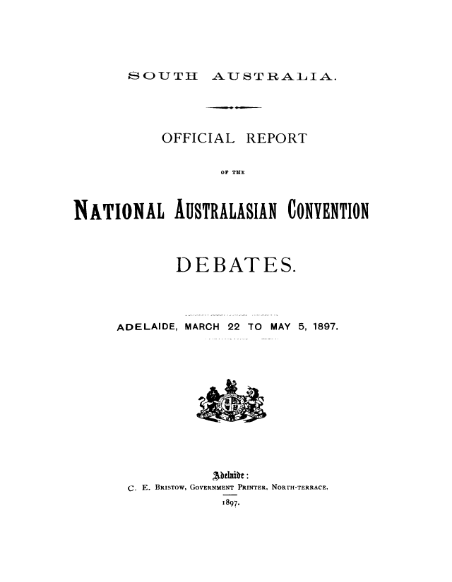 handle is hein.cow/offlrcntl0001 and id is 1 raw text is: 




SOUTH AUSTRALIA.


OFFICIAL


REPORT


OF TE


NATIONAL AUSTRALASIAN CONVENTION



             DEBATES.




     ADELAIDE, MARCH 22 TO MAY 5, 1897.












                  Abelathe:
       C. E. BRISTOw, GOVERNMENT PRINTER, NORTH-TERRACE,
                   1897,


