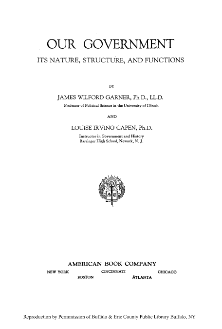 handle is hein.cow/ogstruct0001 and id is 1 raw text is: OUR GOVERNMENT
ITS NATURE, STRUCTURE, AND FUNCTIONS
BY
JAMES WILFORD GARNER, Ph D., LL.D.
Professor of Political Science in the University of Illinois
AND
LOUISE IRVING CAPEN, Ph.D.

Instructor in Government and History
Barringer High School, Newark, N. J.
AMERICAN BOOK COMPANY
CINCINNATI

BOSTON

CHICAGO

ATLANTA

Reproduction by Permmission of Buffalo & Erie County Public Library Buffalo, NY

NEW YORI


