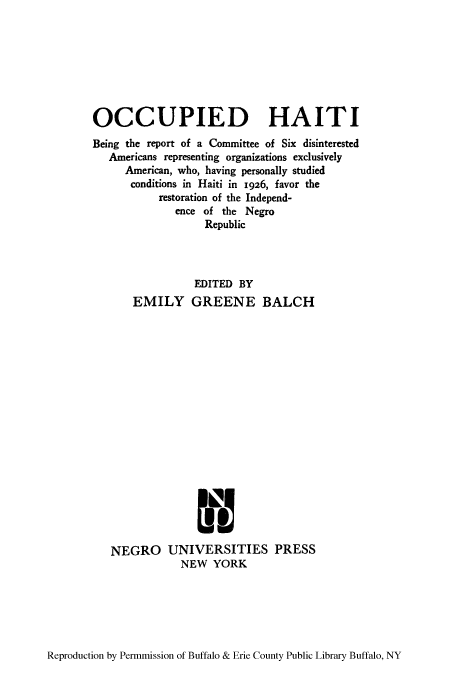handle is hein.cow/ohbere0001 and id is 1 raw text is: OCCUPIED HAITI
Being the report of a Committee of Six disinterested
Americans representing organizations exclusively
American, who, having personally studied
conditions in Haiti in 1926, favor the
restoration of the Independ-
ence of the Negro
Republic
EDITED BY
EMILY GREENE BALCH
NEGRO UNIVERSITIES PRESS
NEW YORK

Reproduction by Permmission of Buffalo & Erie County Public Library Buffalo, NY


