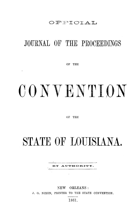 handle is hein.cow/ojpcovla0001 and id is 1 raw text is: 



0 I A%-I I 1 L


JOURNAL OF THE PROCEEDINGS



            OF THE






CONION




            OF TiE


STATE OF LOUISIANA@









        NEW ORLEANS:
  J. 0. NIXON, PRINTER TO THE STATE CONVENTION.
           1861.


