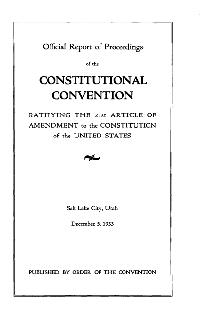 handle is hein.cow/olrtpscl0001 and id is 1 raw text is: 





Official Report of Proceedings


             of the

  CONSTITUTIONAL

     CONVENTION

RATIFYING THE  21st ARTICLE OF
AMENDMENT   to the CONSTITUTION
      of the UNITED STATES









         Salt Lake City, Utah

         December 5, 1933


PUBLISHED BY ORDER OF THE CONVENTION


