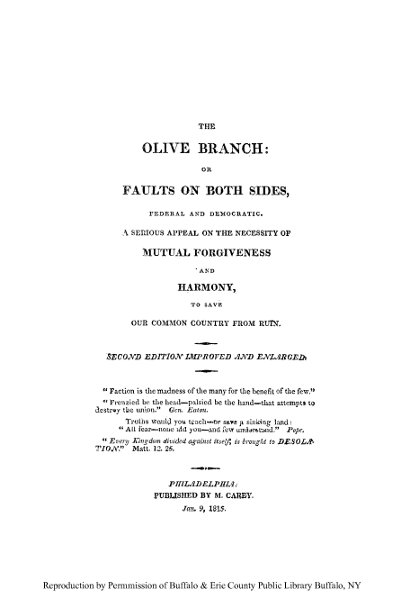 handle is hein.cow/olvbranc0001 and id is 1 raw text is: THE

OLIVE BRANCH:
OR
FAULTS ON BOTH SIDES,
FEDERAL AND DEMOCRATIC.
A SERIOUS APPEAL ON THE NECESSITY OF
MUTUAL FORGIVENESS
'AND
HARMONY,
TO SAVE

OUR COMMON COUNTRY FROM RUTN.
SECOND EDITION IMPROVED AND ENLAR GElb
 Faction is the madness of the many for the benefit of the few.
cFrenzied be the head-palsied be the hand-that attempts to
dcstrQy the tuiton. Gcn. Eaton.
Truths would you teach-or save i sin king land:
All fear-none idd you-and few unArat-td. Pope.
 Every Xingdom divided against itself' is brought to DES OLA.
TION,/. Matt. 12. 26.
PHILADELPHI.4
PUBLISHED BY M. CAREY.
Jan. 9, 1815,

Reproduction by Permmission of Buffalo & Erie County Public Library Buffalo, NY


