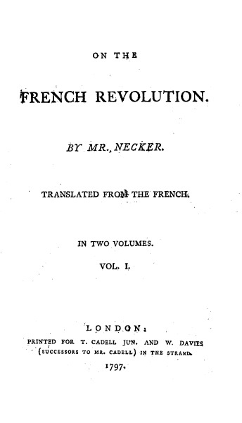 handle is hein.cow/onfrchv0001 and id is 1 raw text is: 




oN THE


FRENCH REVOLUTION.




        Br MR., NEcKER.




    TRANSLATED FROa  THE FRENCh




          IN TWO VOLUMES.

             VOL. r.





           'LONDONa

 PRINTED FOR T. CADELL JUN. AND W. DAVIES
 (succEssoRs TO MR. CADELL) IN TUE TRAND.

              1797.


