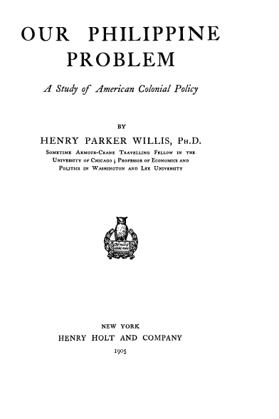 handle is hein.cow/ophiprb0001 and id is 1 raw text is: OUR

PHILIPPINE

PROBLEM
A Study of American Colonial Policy
BY
HENRY PARKER WILLIS, PH.D.
SOMETIME ARMOUR-CRANE TRAVELLING FELLOW IN THE
UNIVERSITY OF CHICAGO; PROFESSOR OF ECONOMICS AND
POLITICS IN WASHINGTON AND LEE UNIVERSITY

NEW YORK
HENRY HOLT AND COMPANY

1905


