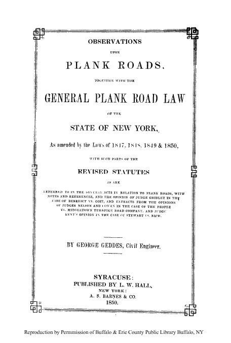 handle is hein.cow/oplankrd0001 and id is 1 raw text is: OBSERVATIONS
UPON
PLANK ROADS,
PO' GiTHER WITH THE
GENERAL PLANK ROAD LAW
OF Tilt;
STATE OF NEW YORK,,
As amuenuded bi the Lail of lb 17. 18 1S. 1849 & 1850,
WITH RUCT PARTS OF THE
REVISED ST ITUTES
AS ARE
1:E1FERRIED TO IN THIE  El lAA ACTS IN RELATION TO PLANK ROADS, WIThr
NOTES AND REFERLNCES, AND TiE OPINION OF JUDGE GRIDLEY IN TH
CISF OF BENEDICT VS. GOIT, AND E.TRACTS FROM THE OPINIONS
OF JUDGES NELSON AND ( O1AN IN THE CASE OF THE PEOPLE
Vs. MIDDLETOWN TURNPIKE ROAD COMPANY. AND TDGC
NENT G (PINION 1 TklE CASE OFr STEWART 1-. RICH.
BY GEORGE GEDDES, Civil Engineer.
SYRACUSE:
PUBLISHED BY L. W. HALL,
NEW YORK:
A. S. BARNES & CO.
p                          1850.
Reproduction by Permnmission of Buffalo & Erie County Public Library Buffalo, NY


