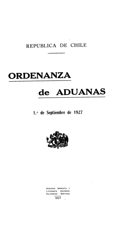 handle is hein.cow/orddeady0001 and id is 1 raw text is: REPUBLICA DE

ORDENANZA

de ADUANAS

1.0 de Septiembre de 1927
SOOJEDAD IMPRENTA Y
LITOGRAFIA   UNIVERSO
VALPARAISO - SANTIAGO
1927

CHILE


