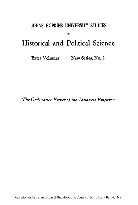 handle is hein.cow/ordpoj0001 and id is 1 raw text is: JOHNS HOPKINS UNIVERSITY STUDIES
IN
Historical and Political Science
Extra Volumes    New Series, No. 2
The Ordinance Power of the Japanese Emperor

Reproduction by Permnmission of Buffalo & Erie County Public Library Buffalo, NY


