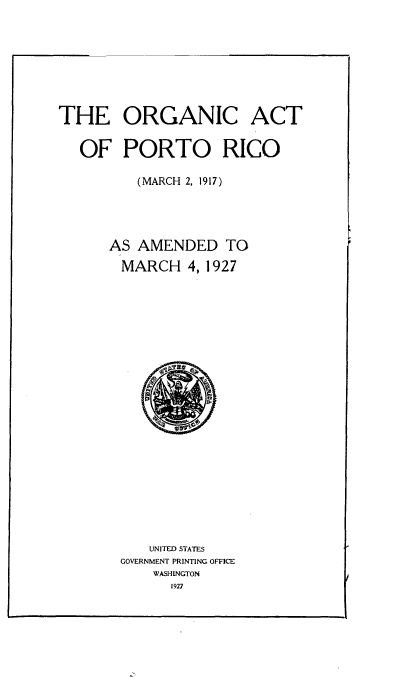 handle is hein.cow/orgapr0001 and id is 1 raw text is: 






THE ORGANIC


ACT


OF   PORTO RICO

       (MARCH 2, 1917)



    AS AMENDED TO
    MARCH 4,   1927



















        UNITED STATES
     GOVERNMENT PRINTING OFFICE
         WASHINGTON
           1927


