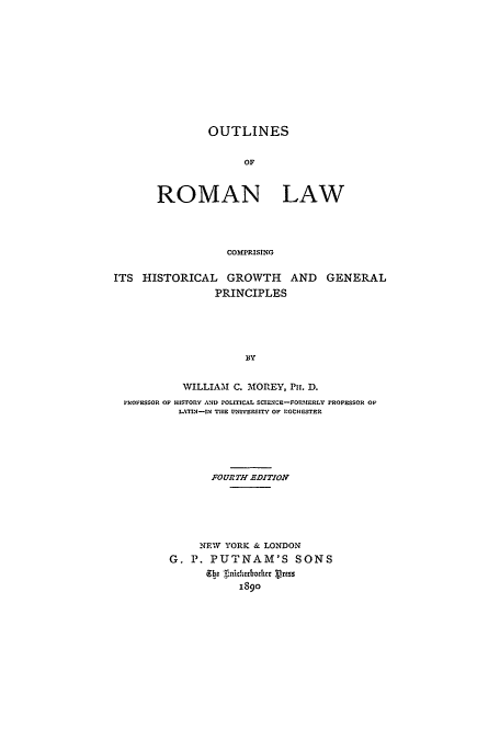 handle is hein.cow/orlgrow0001 and id is 1 raw text is: OUTLINES
OF
ROMAN LAW
COMPRISING

ITS HISTORICAL GROWTH AND GENERAL
PRINCIPLES
BY
WILLIAM C. MOREY, Pu. D.
PROFESSOR OP HISTORY AND POLITICAL SCIECE-FOMERLY PROFESSOR OF
LATIN1-IN THE UNIVERSITY OF ROCHESTER
FOURTH EDITION
NEW YORK & LONDON
G. P. PUTNAM'S SONS
Ebe .iicrhoitthr Press
1890


