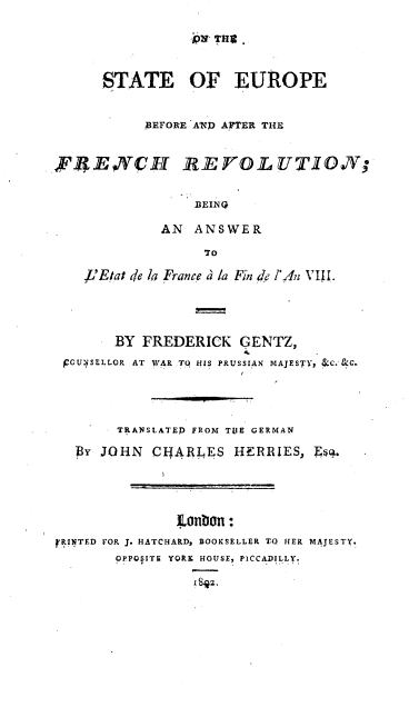handle is hein.cow/oseurfrev0001 and id is 1 raw text is: 

pvT TWO~


      STATE OF EUROPE


           B.EFORE AND AFTER THE


FREYNCH REVOLUTION;




             AN ANSWER
                  dF
    ,L'Eltat de lo France a /a Fin de !'An V111.


       BY FREDERICK GENTZ,
 jCGUNSELLOR AT WAR TO HIS PRUSSIAN MAJESTY, &.C.-&C.




       TRANSLATEP FROM TUE GERMAN

  By JOHN CIJARLES HERRIES, Es.




               ILonbion:
F INTED FOR J. HATCHARD, BOOKSELLER TO HER MAJESTY,
       OPPOSITE YORK HOUSE, PICCADILLY!

                 1 SJ2.


