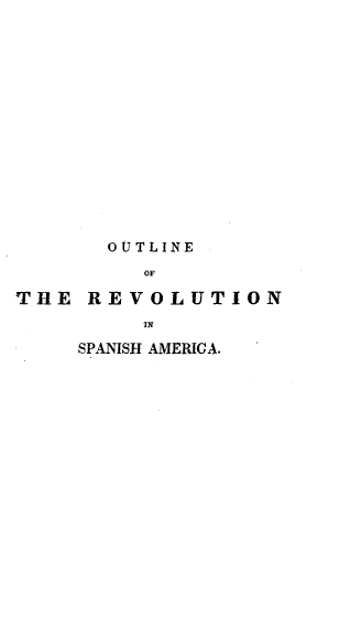 handle is hein.cow/otlervam0001 and id is 1 raw text is: 














       OUTLINE
          OF

THE REVOLUTION
         IN
     SPANISH AMERICA.


