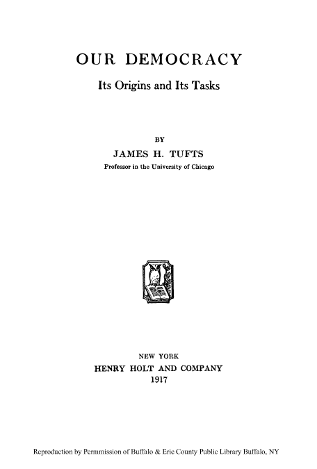 handle is hein.cow/oudeoi0001 and id is 1 raw text is: OUR DEMOCRACY

Its Origins and Its Tasks
BY
JAMES H. TUFTS
Professor in the University of Chicago
NEW YORK
HENRY HOLT AND COMPANY
1.917

Reproduction by Permnmission of Buffalo & Erie County Public Library Buffalo, NY


