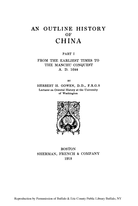 handle is hein.cow/ouhispr0001 and id is 1 raw text is: AN   OUTLINE       HISTORY
OF
CHINA
PART I
FROM THE EARLIEST TIMES TO
THE MANCHU CONQUEST
A. D. 1644
BY
HERBERT H. GOWEN, D.D., F.R.G.S
Lecturer on Oriental History at the University
of Washington

BOSTON
SHERMAN, FRENCH & COMPANY
1913

Reproduction by Permmission of Buffalo & Erie County Public Library Buffalo, NY


