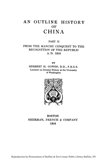 handle is hein.cow/ouhispr0002 and id is 1 raw text is: AN   OUTLINE       HISTORY
OF
CHINA
PART II
FROM THE MANCHU CONQUEST TO THE
RECOGNITION OF THE REPUBLIC
A.D. 1913
BY
HERBERT H. GOWEN, D.D., F.R.G.S.
Lecturer on Oriental History at the Uniyersity
of Washington

SHERMAN,

BOSTON
FRENCH 4- COMPANY
1918

Reproduction by Permnmission of Buffalo & Erie County Public Library Buffalo, NY



