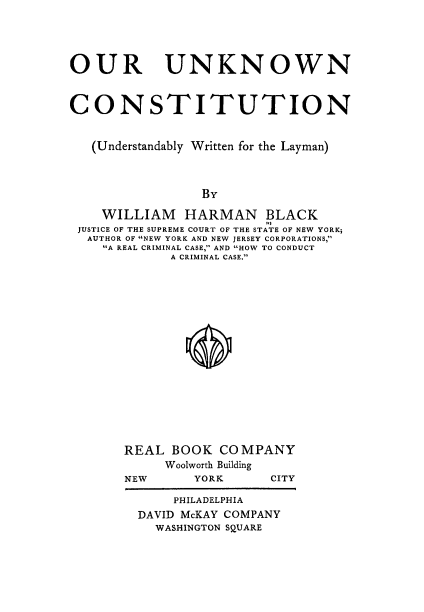 handle is hein.cow/ounkwc0001 and id is 1 raw text is: 




OUR UNKNOWN


CONSTITUTION


   (Understandably Written for the Layman)


                 By

    WILLIAM HARMAN BLACK
 JUSTICE OF THE SUPREME COURT OF THE STATE OF NEW YORK;
 AUTHOR OF NEW YORK AND NEW JERSEY CORPORATIONS,
    A REAL CRIMINAL CASE, AND HOW TO CONDUCT
             A CRIMINAL CASE.








               *






       REAL BOOK COMPANY
            Woolworth Building
       NEW      YORK     CITY

             PHILADELPHIA
         DAVID McKAY COMPANY
           WASHINGTON SQUARE


